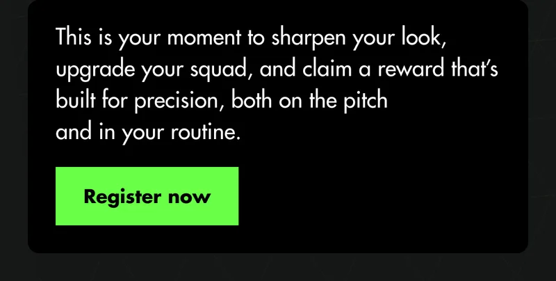This is your moment to sharpen your look, upgrade your squad, and claim a reward that’s built for precision, both on the pitch and in your routine. Register now This is your moment to sharpen your look, upgrade your squad, and claim a reward that’s built for precision, both on the pitch and in your routine. Register now