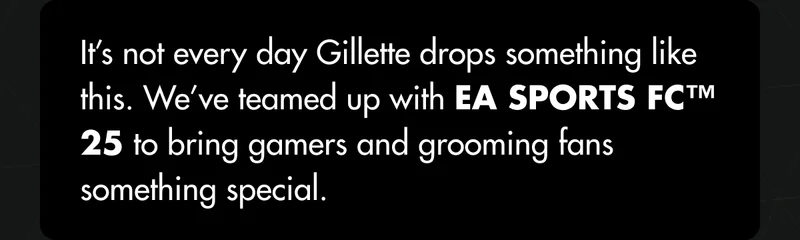 It’s not every day Gillette drops something like this. We’ve teamed up with EA SPORTS FC™ 25 to bring gamers and grooming fans something special. It’s not every day Gillette drops something like this. We’ve teamed up with EA SPORTS FC™ 25 to bring gamers and grooming fans something special.