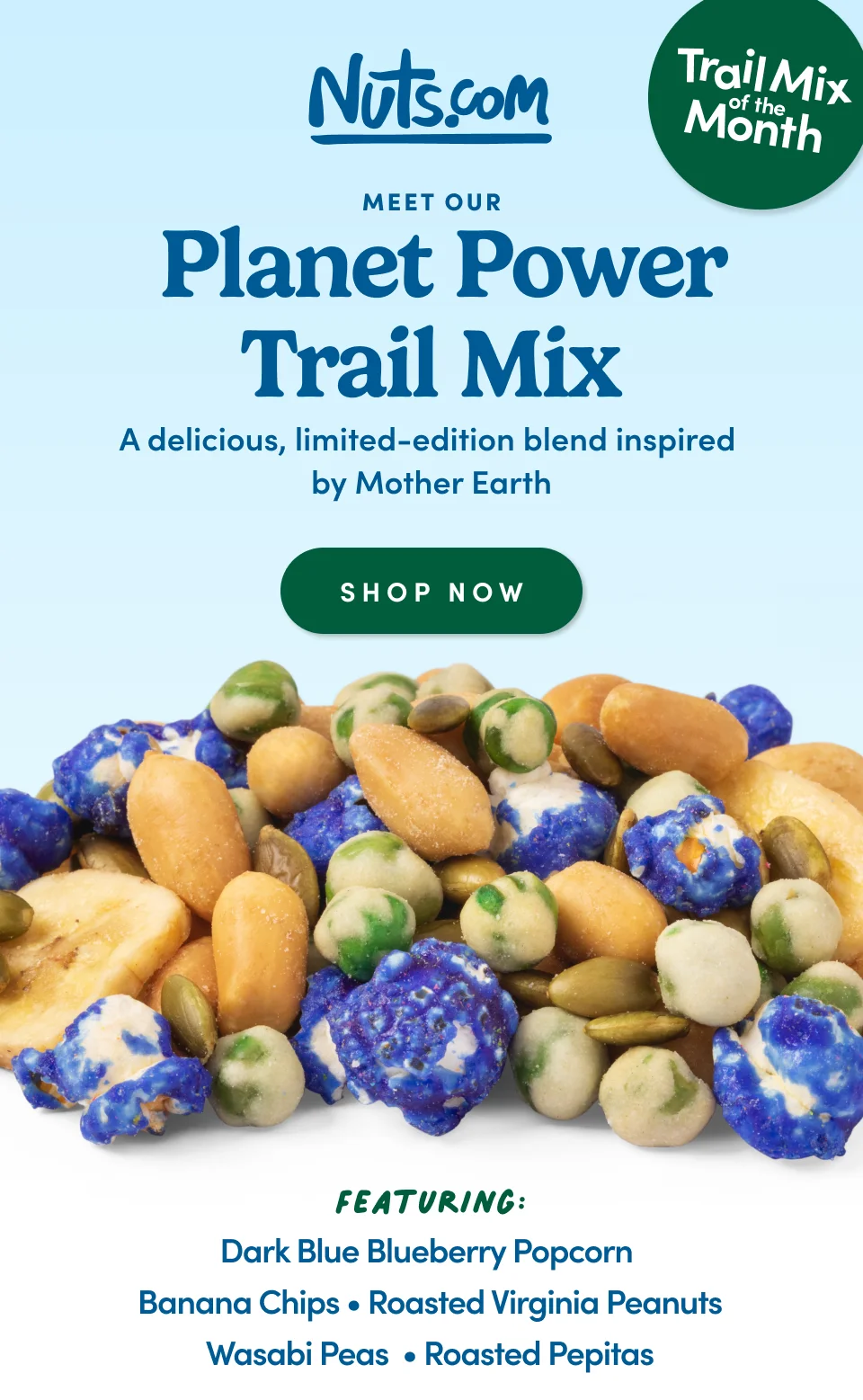 Nuts.com;Meet Our &nbsp;Planet Power Trail Mix A delicious, limited-edition blend inspired by Mother Earth SHOP NOW ; Featuring; Dark Blue Blueberry Popcorn Banana Chips • Roasted Virginia Peanuts Wasabi Peas&nbsp; • Roasted Pepitas