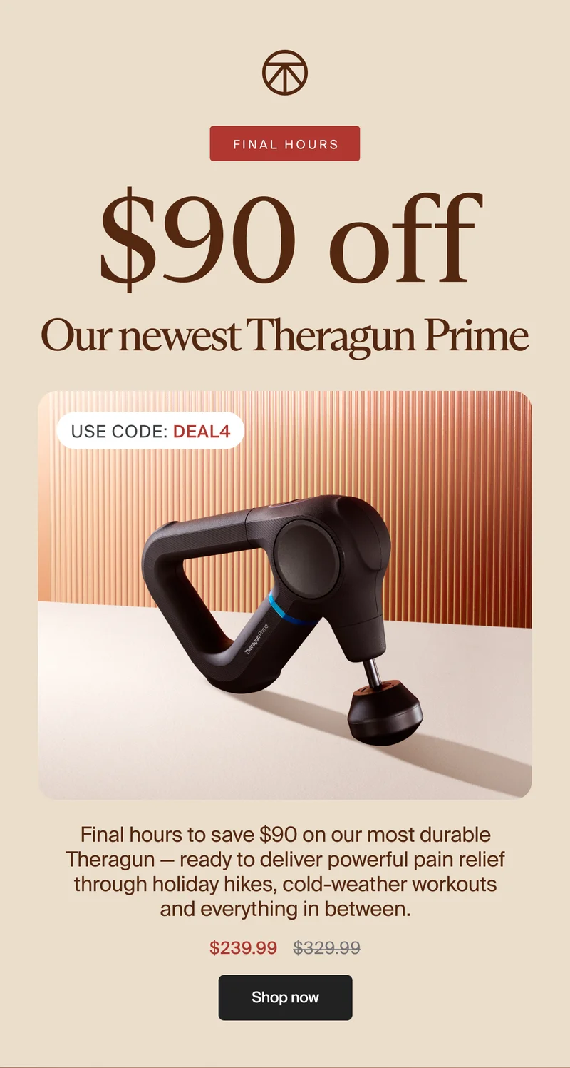 FINAL HOURS | $90 off | Our newest Theragun Prime | Use Code: discount code | Final hours to save $90 on our most durable Theragun — ready to deliver powerful pain relief through holiday hikes, cold-weather workouts and everything in between. | $239.99 | Shop now