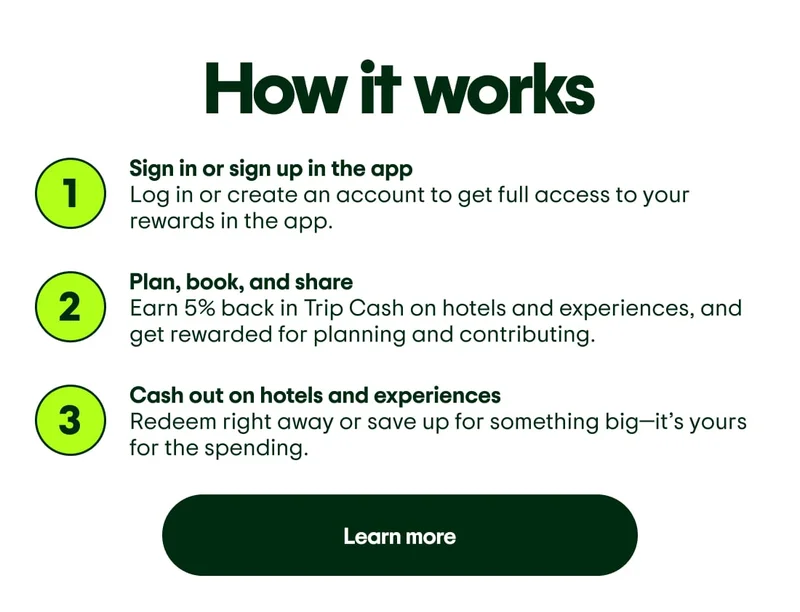 How it works. 1. Sign in or sign up in the app. Log in or create an account to get full access to your rewards in the app. 2. Plan, book, and share. Earn 5% back in Trip Cash on hotels and experiences, and get rewarded for planning and contributing. 3. Cash out on hotels and experiences. Redeem right away or save up for something big—it’s yours for the spending. Learn more.