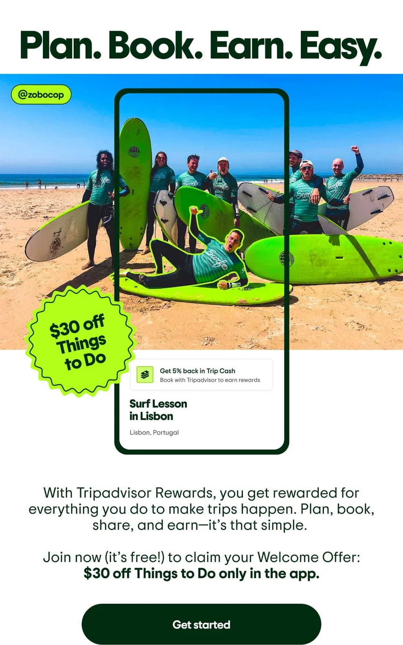 Plan. Book. Earn. Easy. With Tripadvisor Rewards, you get rewarded for everything you do to make trips happen. Plan, book, share, and earn—it’s that simple. Join now (it’s free!) to claim your Welcome Offer: $30 off Things to Do only in the app. Get started. Image Description: Image of a group of people in wetsuits with surfboards on a beach posing for a photo. The person in the front lays sideways on his board and has a green outline around him. A phone screen outline shows a Tripadvisor experience for a surfing lesson in Lisbon with a tag to get 5% back in Trip Cash. A sticker says download and get $30 off Things to Do.