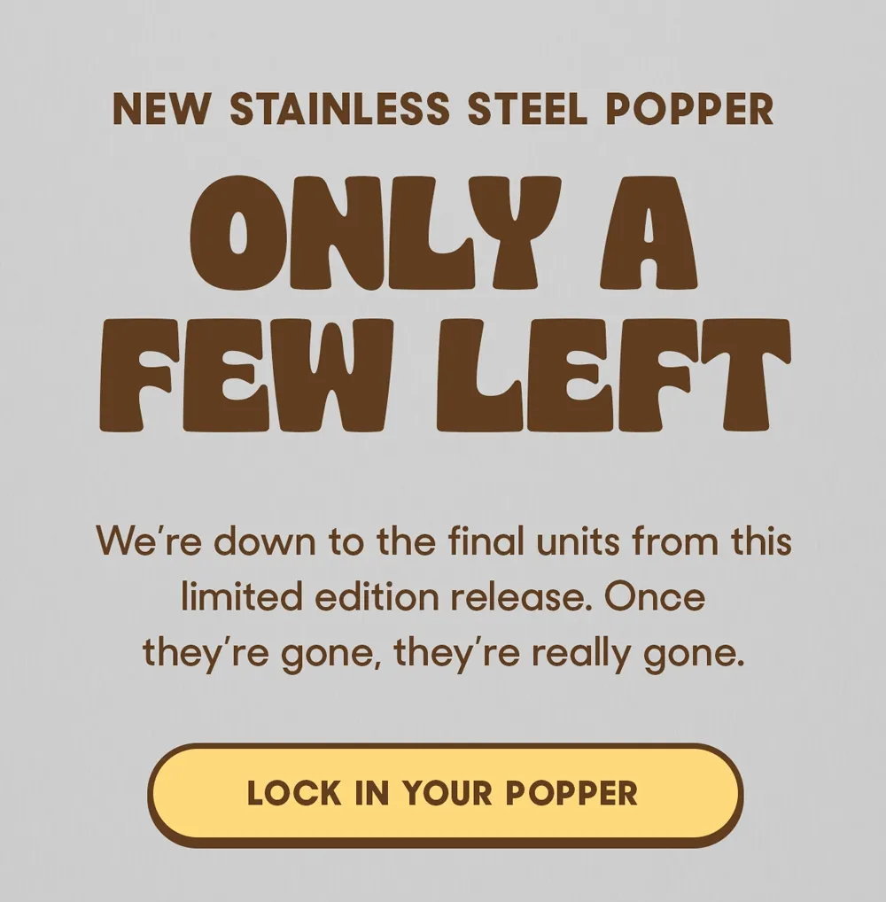 NEW STAINLESS STEEL POPPER ONLY A FEW LEFT We're down to the final units from this limited edition release. Once they're gone, they're really gone. LOCK IN YOUR POPPER