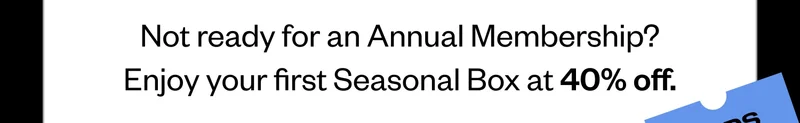 Not ready for an Annual Membership? Enjoy your first Seasonal Box at 40% off.