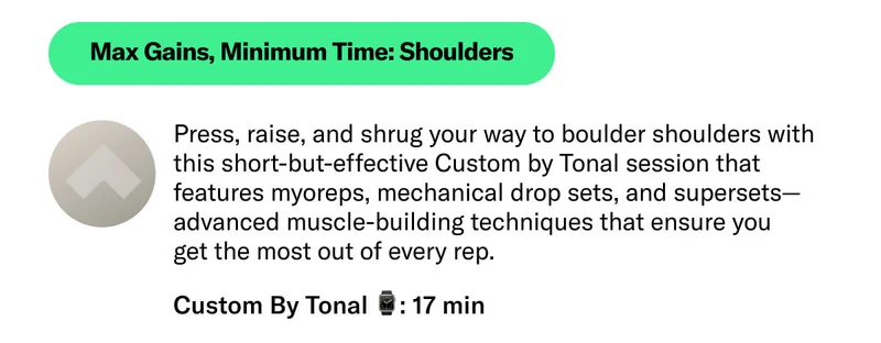 Max Gains, Minimum Time: Shoulders. Press, raise, and shrug your way to boulder shoulders with this short-but-effective Custom by Tonal session that features myoreps, mechanical drop sets, and supersets—advanced muscle-building techniques that ensure you  get the most out of every rep. Custom By Tonal ⌚: 17 min