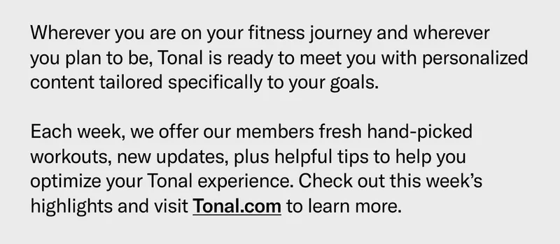 Wherever you are on your fitness journey and wherever  you plan to be, Tonal is ready to meet you with personalized content tailored specifically to your goals.   Each week, we offer our members fresh hand-picked workouts, new updates, plus helpful tips to help you optimize your Tonal experience. Check out this week’s highlights and visit Tonal.com to learn more.