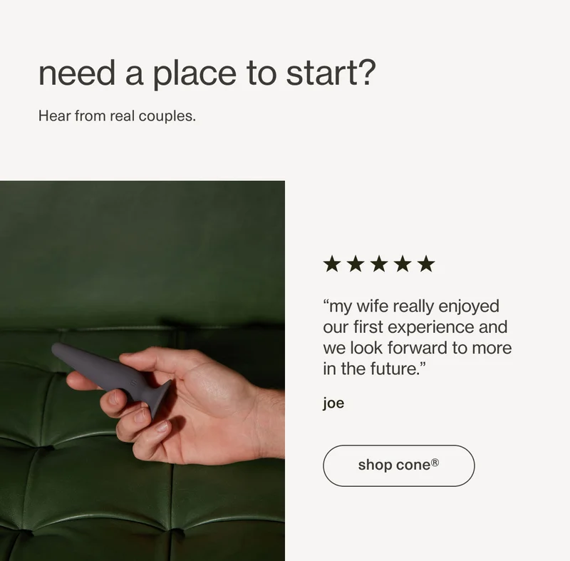 need a place to start? | Hear from real couples. | “my wife really enjoyed our first experience and we look forward to more in the future.” - joe | [ shop cone ]