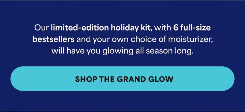 Our limited-edition holiday kit, with 6 full-size bestsellers and your own choice of moisturizer, will have you glowing all season long. -- SHOP THE GRAND GLOW
