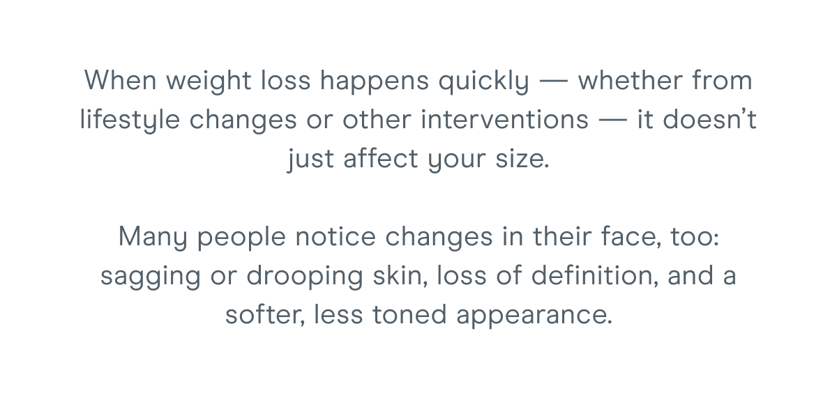 When weight loss happens quickly — whether from lifestyle changes or other interventions — it doesn’t just affect your size. Many people notice changes in their face, too: sagging or drooping skin, loss of definition, and a softer, less toned appearance.