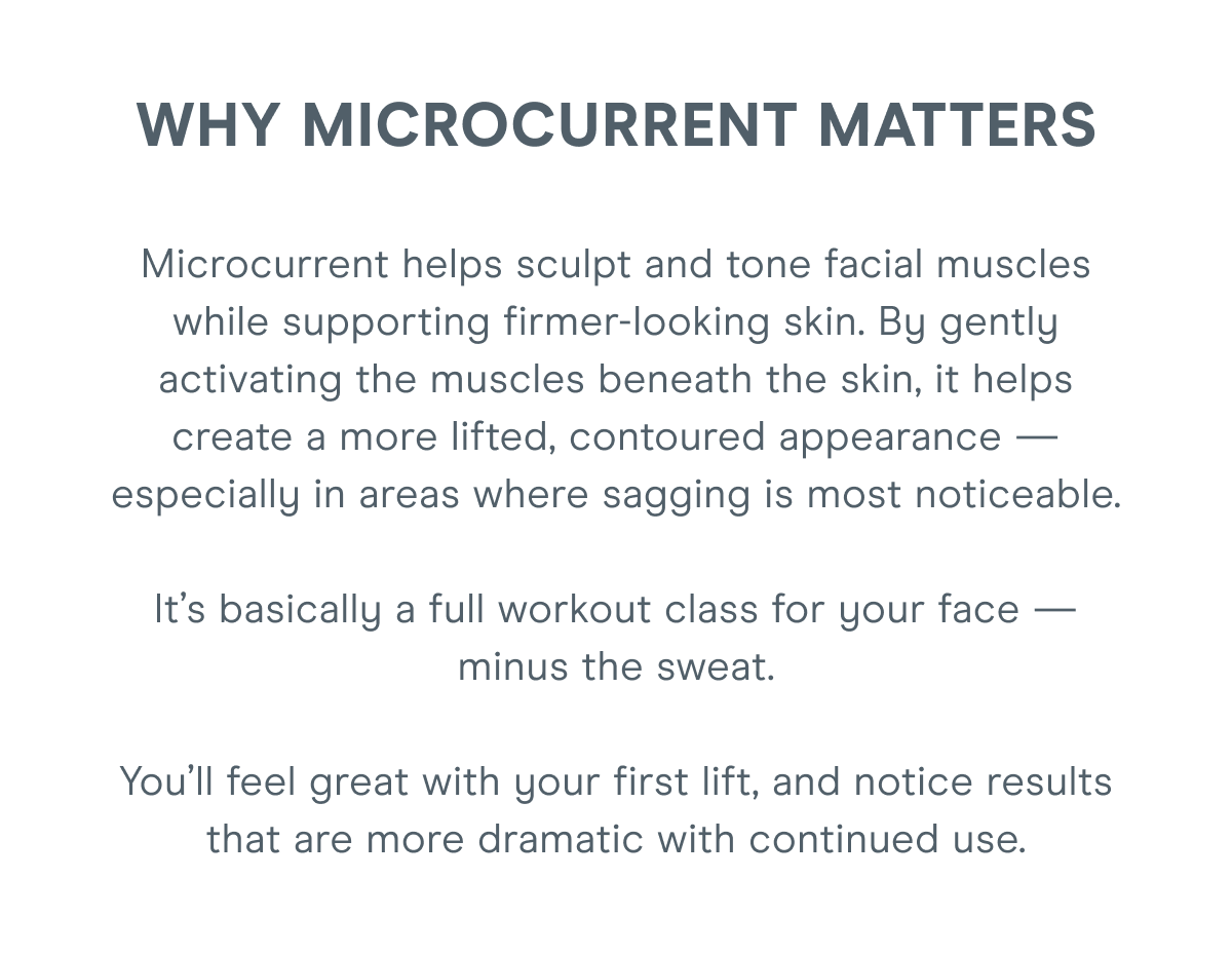 Why Microcurrent Matters: Microcurrent helps sculpt and tone facial muscles while supporting firmer-looking skin. By gently activating the muscles beneath the skin, it helps create a more lifted, contoured appearance — especially in areas where sagging is most noticeable. It’s basically a full workout class for your face — minus the sweat. You’ll feel great with your first lift, and notice results that are more dramatic with continued use.