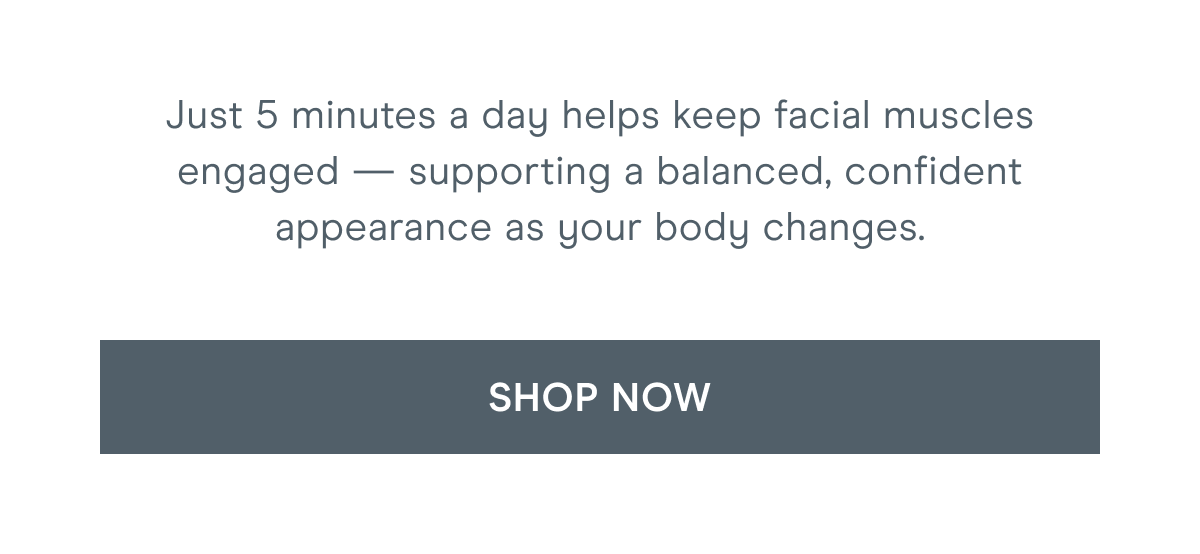 Just 5 minutes a day helps keep facial muscles engaged — supporting a balanced, confident appearance as your body changes. Click here to shop now!