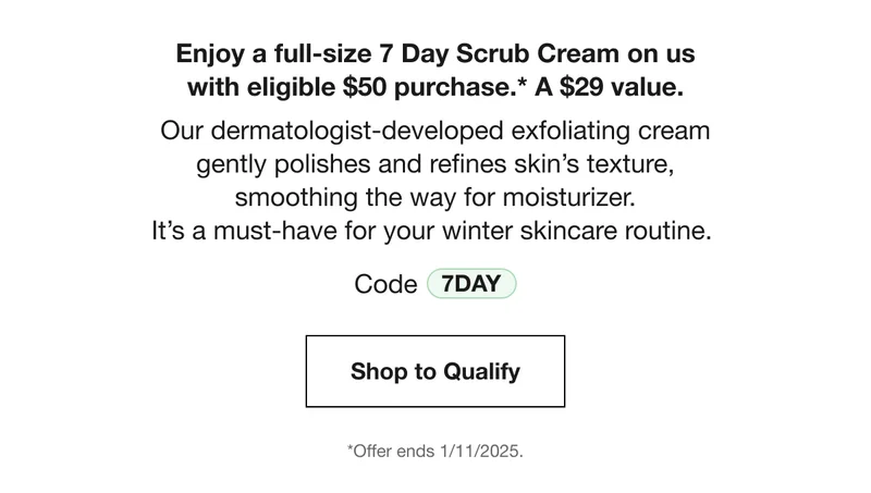 Enjoy a full-size 7 Day Scrub Cream on us with eligible $50 purchase.* A $29 value. Our dermatologist-developed exfoliating cream gently polishes and refines skin's texture, smoothing the way for moisturizer. It's a must-have for your winter skincare routine. Code discount code Shop to Qualify *Offer ends 1/11/2025.