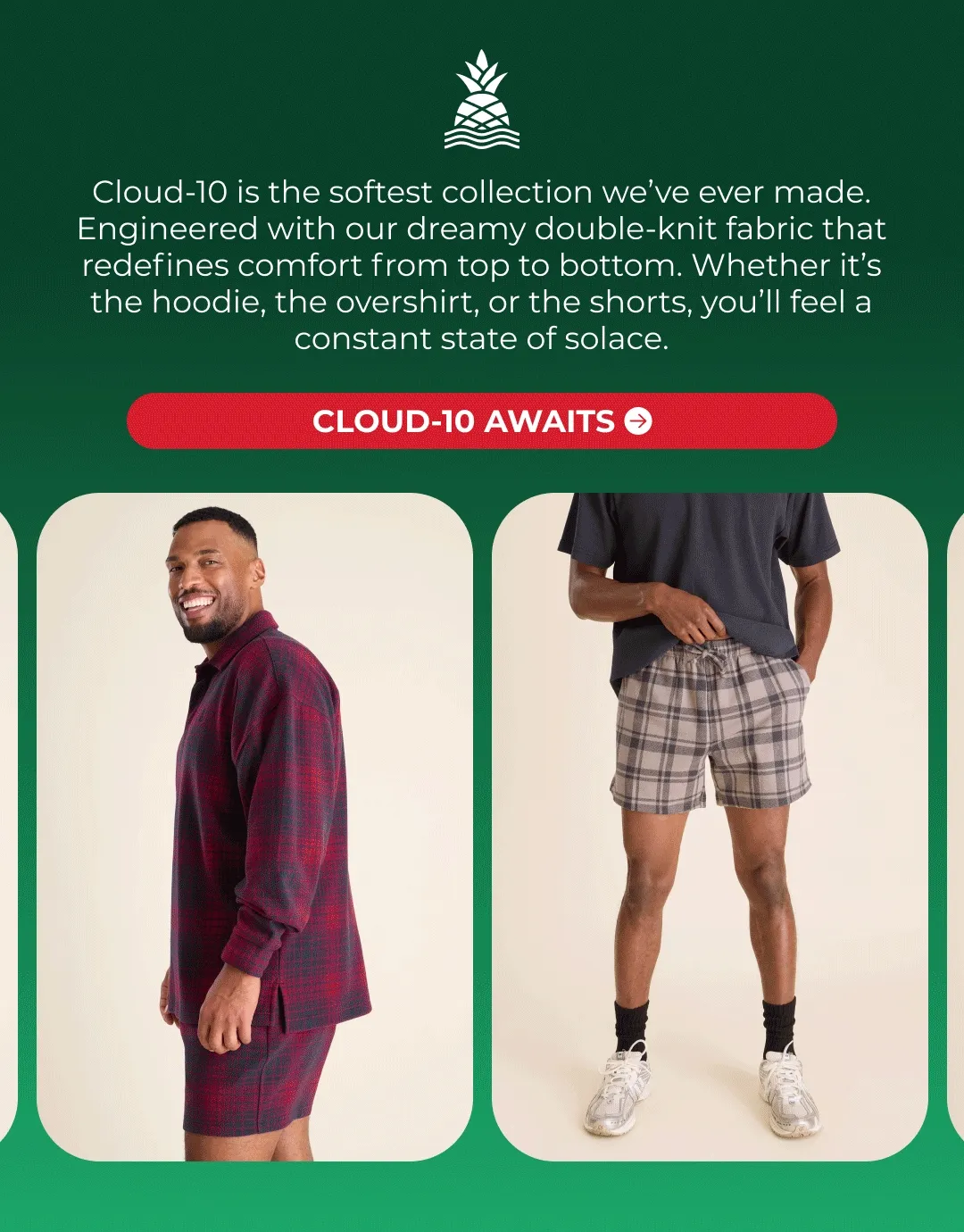 Cloud-10 is the softest collection we’ve ever made. Engineered with our dreamy double-knit fabric that redefines comfort from top to bottom. Whether it’s the hoodie, the overshirt, or the shorts, you’ll feel a constant state of solace.