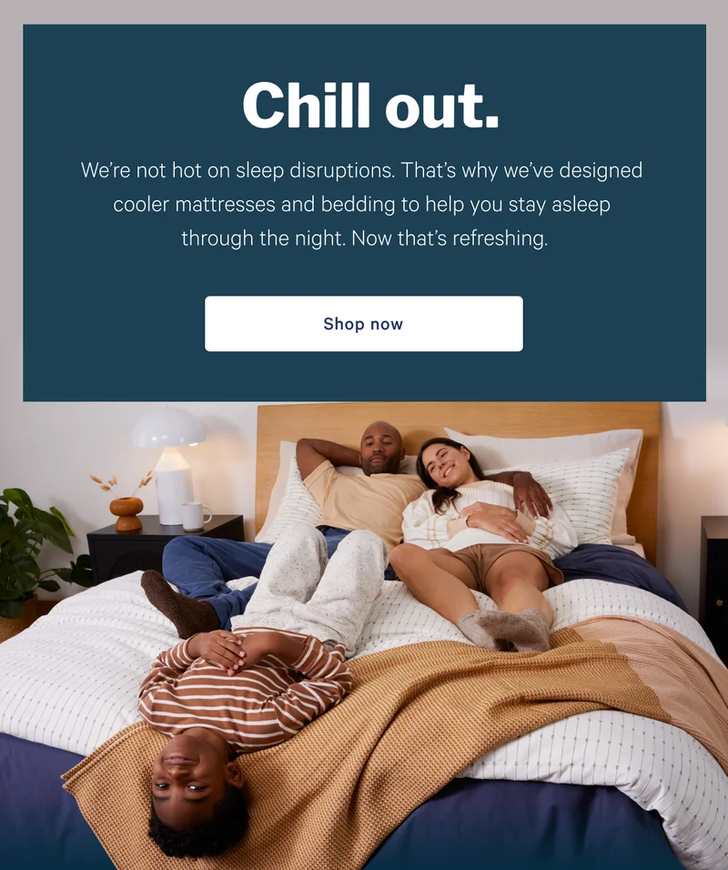 Chill out. >> We’re not hot on sleep disruptions. That’s why we’ve designed cooler mattresses and bedding to help you stay asleep through the night. Now that’s refreshing. >> Shop now >>