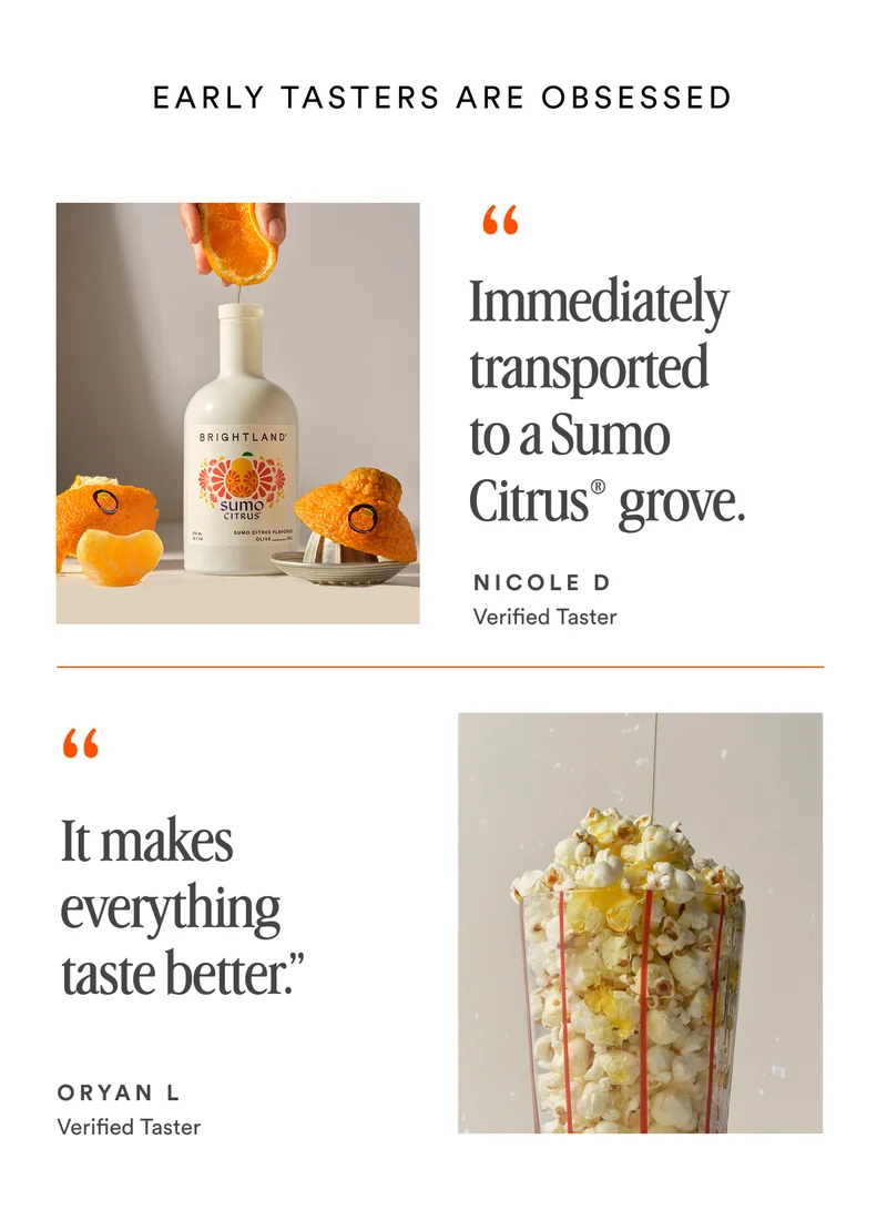 EARLY TASTERS ARE OBSESSED “Immediately transported to a Sumo Citrus® grove. NICOLE D Verified Taster “ It makes everything taste better.” ORYAN L  Verified Taster SHOP EARLY ACCESS