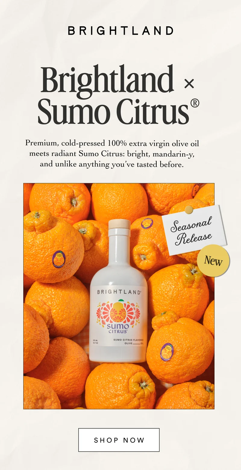 Brightland × Sumo Citrus® Premium, cold-pressed 100% extra virgin olive oil meets radiant Sumo Citrus: bright, mandarin-y, and unlike anything you’ve tasted before. Be the first to shop New BE THE FIRST TO SHOP