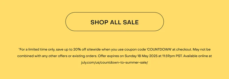 Shop now. *For a limited time only, save up to 20% off sitewide when you use coupon code 'COUNTDOWN' at checkout. May not be combined with any other offers or existing orders. Offer expires on Friday 16 May 2025 at 11:59pm PST. Available online at july.com/us/countdown-to-summer-sale/