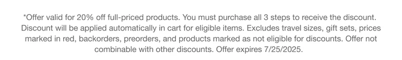 *Offer valid for 20% off full-priced products. You must purchase all 3 steps to receive the discount. Discount will be applied automatically in cart for eligible items. Excludes travel sizes, gift sets, prices marked in red, backorders, preorders, and products marked as not eligible for discounts. Offer not combinable with other discounts. Offer expires 7/25/2025.