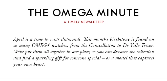 THE OMEGA MINUTE - A TIMELY NEWSLETTER - April is a time to wear diamonds. This month’s birthstone is found on so many OMEGA watches, from the Constellation to De Ville Trésor. We’ve put them all together in one place, so you can discover the collection and find a sparkling gift for someone special – or a model that captures your own heart.