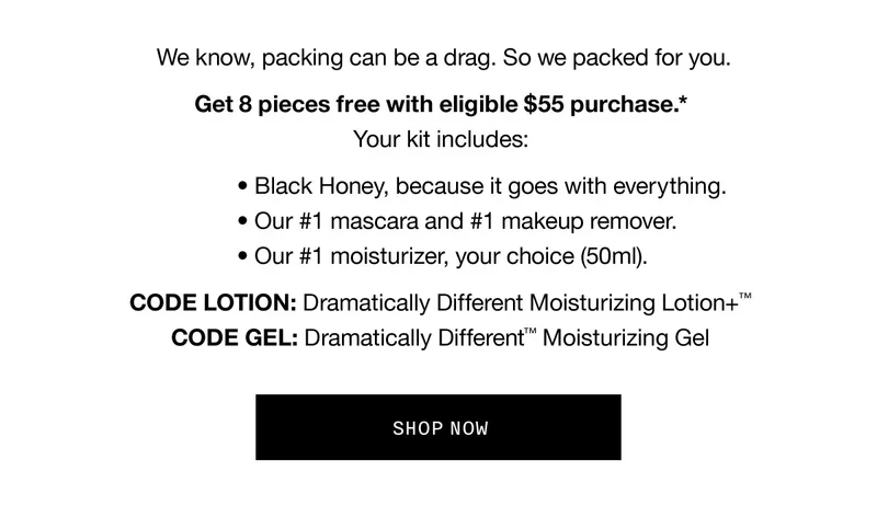 We know, packing can be a drag. So we packed for you. Get 8 pieces with eligible $55 purchase.* Your kit includes: Black Honey, because it goes with everything. Our #1 mascara and #1 makeup remover. Our #1 moisturizer, your choice (50ml). CODE discount code: Dramatically Different Moisturizing Lotion+™ CODE GEL: Dramatically Different™ Moisturizing Gel SHOP NOW
