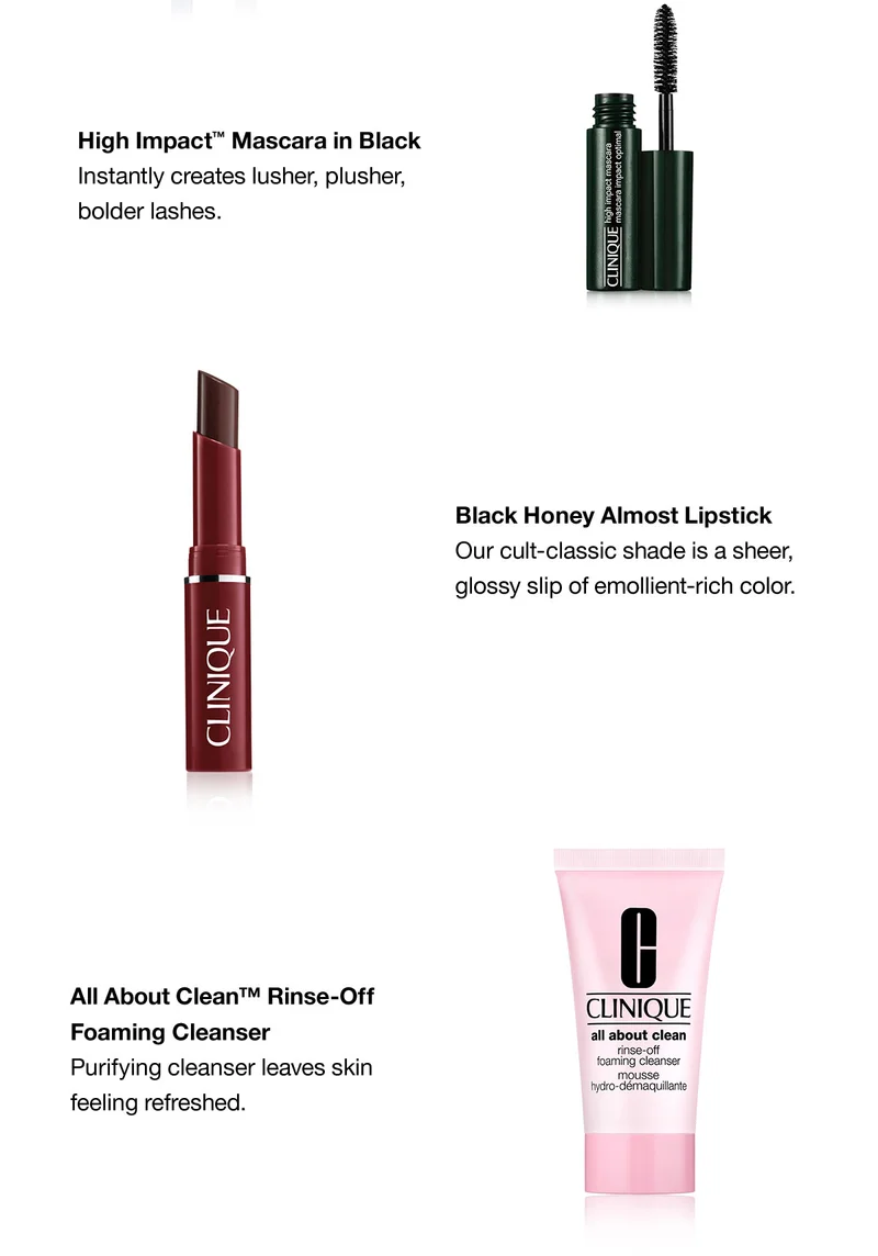 High Impact™ Mascara in Black Instantly creates lusher, plusher, bolder lashes. Black Honey Almost Lipstick Our cult-classic shade is a sheer, glossy slip of emollient-rich color. All About Clean™ Rinse-Off Foaming Cleanser Purifying cleanser leaves skin feeling refreshed.