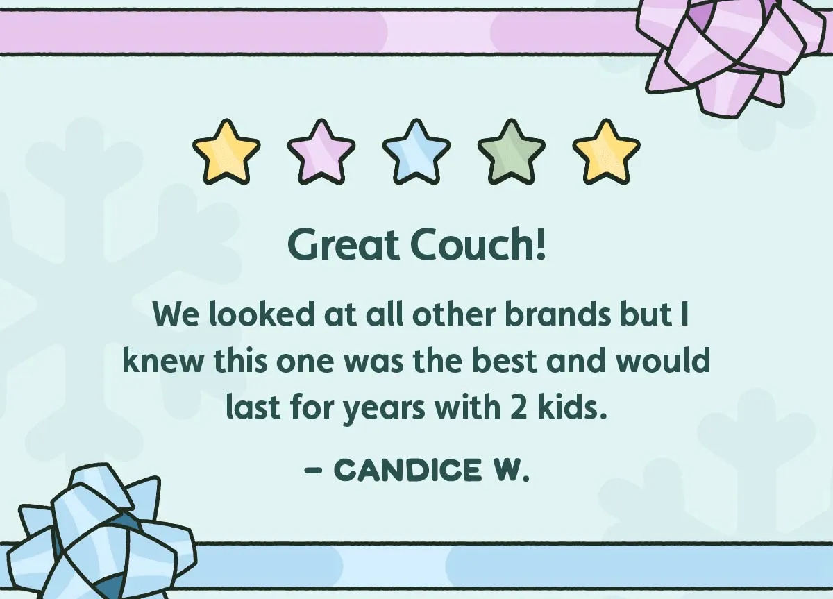 Three rotating reviews that read: Great Couch! We looked at all other brands but I knew this one was the best and would last for years with 2 kids. -Candice W. My kids love this! Great quality! LOVE the color!!! Super comfy, and durable. Very well made. -Leah O. You need one! I love our Nugget! I'm so glad we chose this brand instead of the other ones. -Mayara B.
