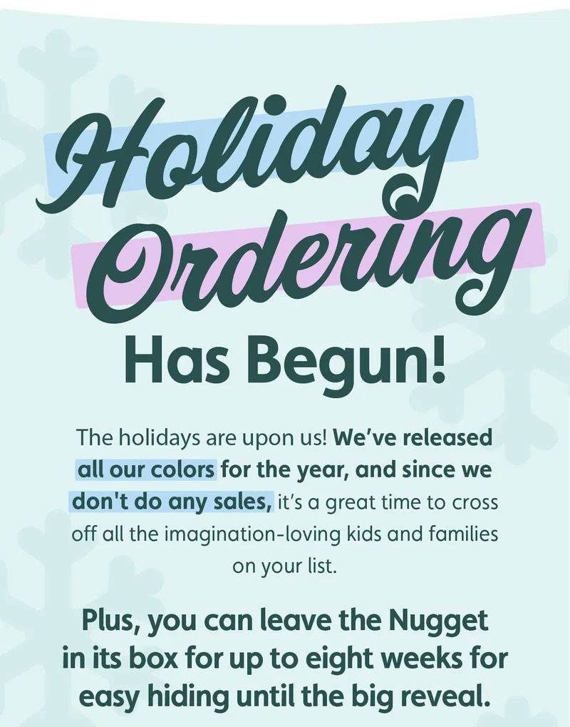 Holiday Ordering Has Begun! The holidays are upon us! We’ve released all our colors for the year, and since we don't do any sales, it’s a great time to cross off all the imagination-loving kids and families on your list. Plus, you can leave the Nugget in its box for up to eight weeks for easy hiding until the big reveal.
