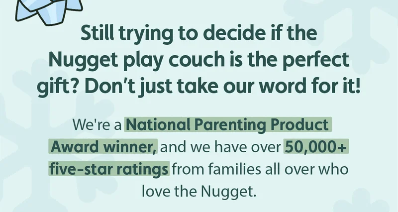 Still trying to decide if the Nugget play couch is the perfect gift? Don’t just take our word for it! We're a National Parenting Product Award winner, and we have over 50,000+ five-star ratings from families all over who love the Nugget.