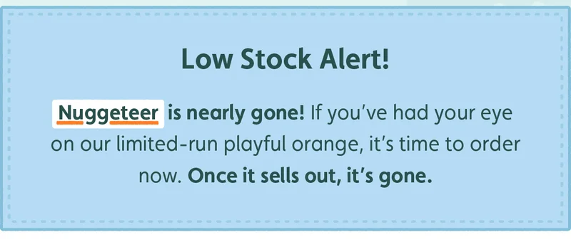 Low Stock Alert! Nuggeteer is nearly gone! If you've had your eye on our limited-run playful orange, it's time to order now. Once it sells out, it's gone.