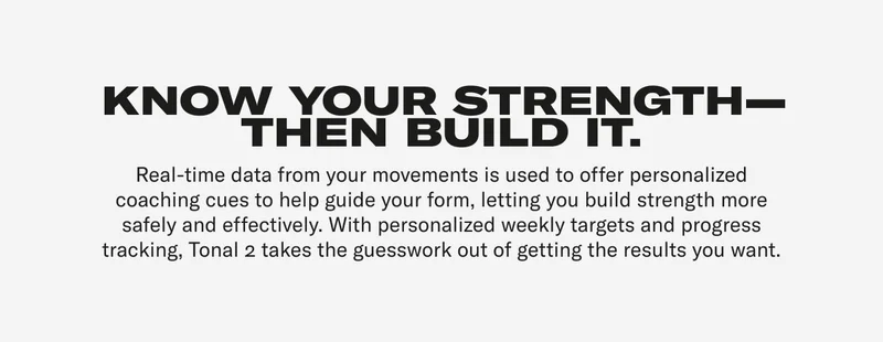 KNOW YOUR STRENGTH—THEN BUILD IT. Real-time data from your movements is used to offer personalized coaching cues to help guide your form, letting you build strength more safely and effectively. With personalized weekly targets and progress tracking, Tonal 2 takes the guesswork out of getting the results you want.