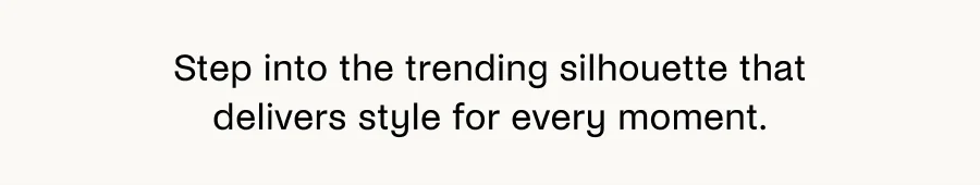 Step into the trending silhouette that delivers style for every moment.