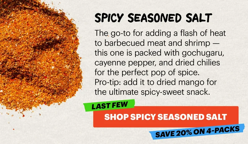 Header: SPICY SEASONED SALT  Sub-header: The go-to for adding a flash of heat to barbecued meat and shrimp — this one is packed with gochugaru, cayenne pepper, and dried chilies for the perfect pop of spice. Pro-tip: add it to dried mango for the ultimate spicy-sweet snack.   CTA: SHOP SPICY SEASONED SALT. LAST FEW. SAVE 20% ON 4-PACKS