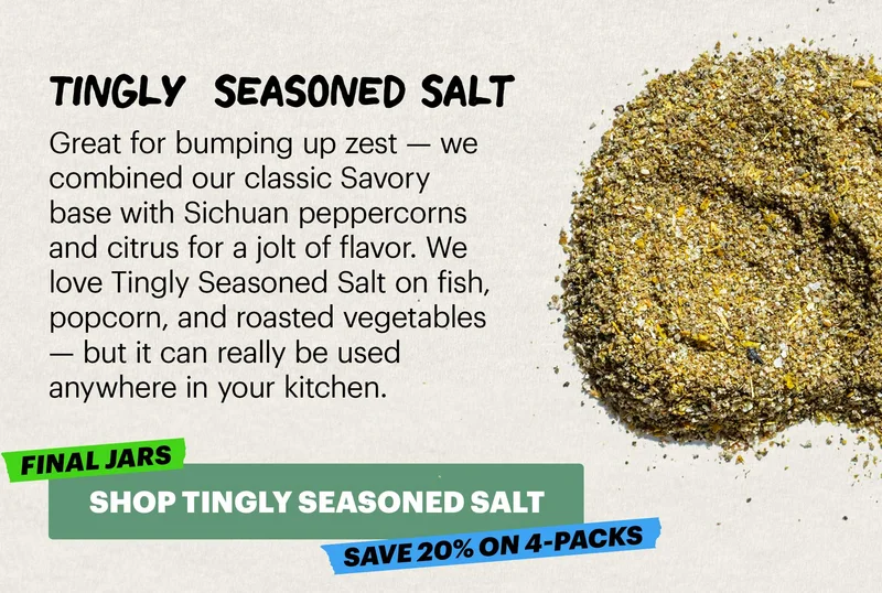 Header: TINGLY SEASONED SALT  Sub-header: Great for bumping up zest — we combined our classic Savory base with Sichuan peppercorns and citrus for a jolt of flavor. We love Tingly Seasoned Salt on fish, popcorn, and roasted vegetables — but it can really be used anywhere in your kitchen.  SHOP TINGLY SEASONED SALT. FINAL JARS. SAVE 20% ON 4-PACKS