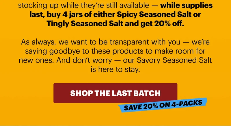stocking up while they’re still available — while supplies last, buy 4 jars of either Spicy Seasoned Salt or Tingly Seasoned Salt and get 20% off.   As always, we want to be transparent with you — we’re saying goodbye to these products to make room for new ones. And don’t worry — our Savory Seasoned Salt is here to stay.   CTA: SHOP THE LAST BATCH. SAVE 20% ON 4-PACKS