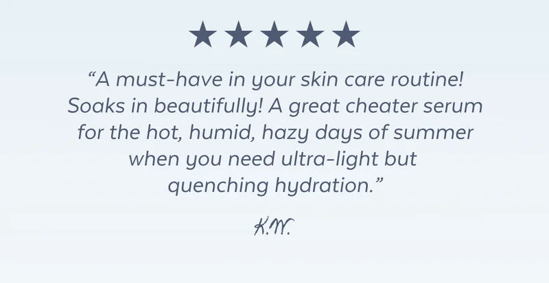 "A must-have in your skin care routine! Soaks in beautifully! A great cheater serum for the hot, humid, hazy days of summer when you need ultra-light but  quenching hydration.” K.W.