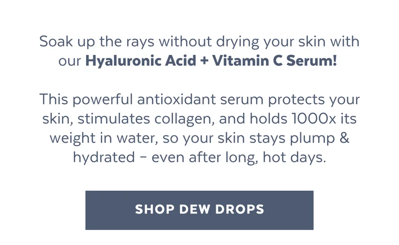 Soak up the rays without drying your skin with our Hyaluronic Acid + Vitamin C Serum!   This powerful antioxidant serum protects your skin, stimulates collagen, and holds 1000x its weight in water, so your skin stays plump & hydrated – even after long, hot days. [SHOP DEW DROPS]