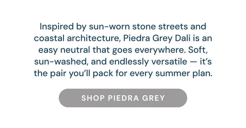 Inspired by sun-worn stone streets and coastal architecture, Piedra Grey Dali is an easy neutral that goes everywhere. Soft, sun-washed, and endlessly versatile — it’s the pair you’ll pack for every summer plan. Shop PIEDRA GREY
