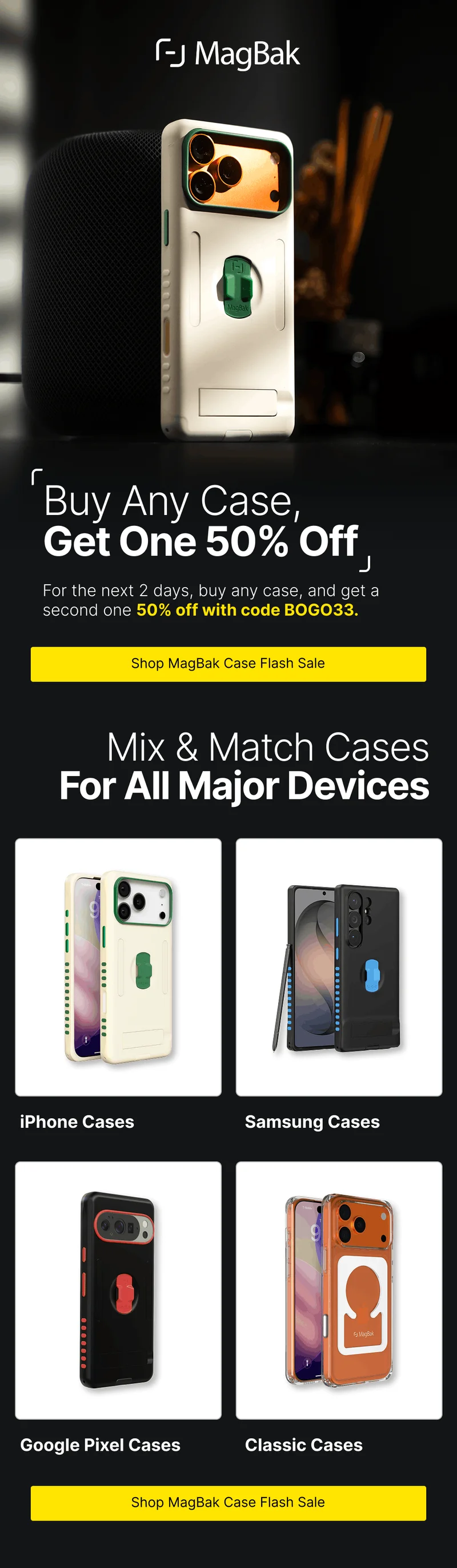 Buy Any Case, Get One 50% Off For the next 2 days, buy any case, and get a second one 50% off with code BOGO33. Mix & Match Cases For All Major Devices iPhone Cases Samsung Cases Google Pixel Cases Classic Cases