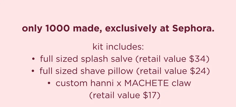 only 1000 made, exclusively at Sephora. kit includes: full sized splash salve full sized shave pillow  custom handcrafted hanni x machete hair claw (in our signature burgundy and blush)