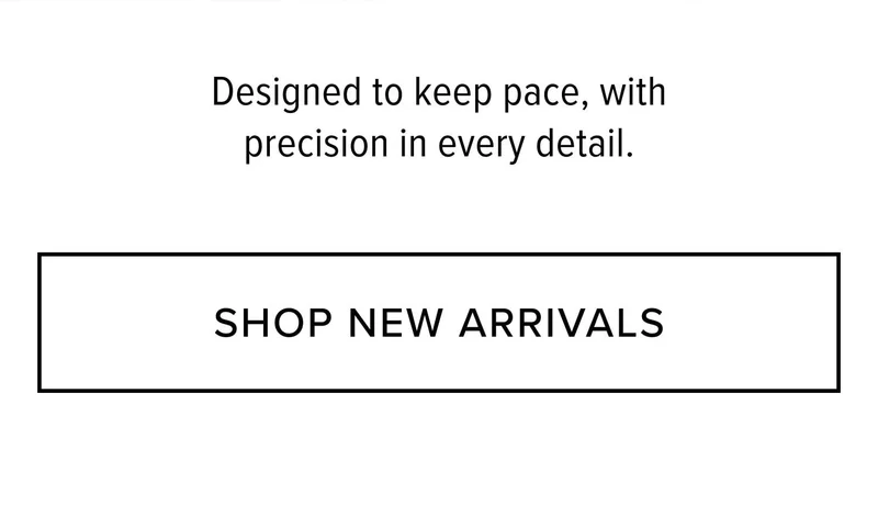 Designed to keep pace, with precision in every detail. SHOP NEW ARRIVALS