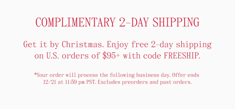 COMPLIMENTARY 2-DAY SHIPPING Get it by Christmas. Enjoy free 2-day shipping on U.S. orders of $95+ with code FREESHIP. *Your order will process the following business day. Offer ends 12/21 at 11:59 pm PST. Excludes preorders and past orders.
