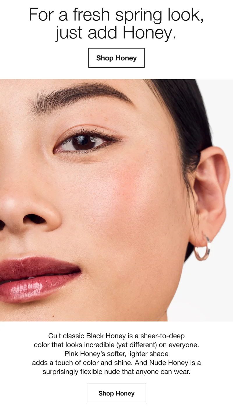 For a fresh spring look, just add Honey. | Shop Honey | Cult classic Black Honey is a sheer-to-deep color that looks incredible (yet different) on everyone. Pink Honey's softer, lighter shade adds a touch of color and shine. And Nude Honey is a surprisingly flexible nude that anyone can wear. | Shop Honey