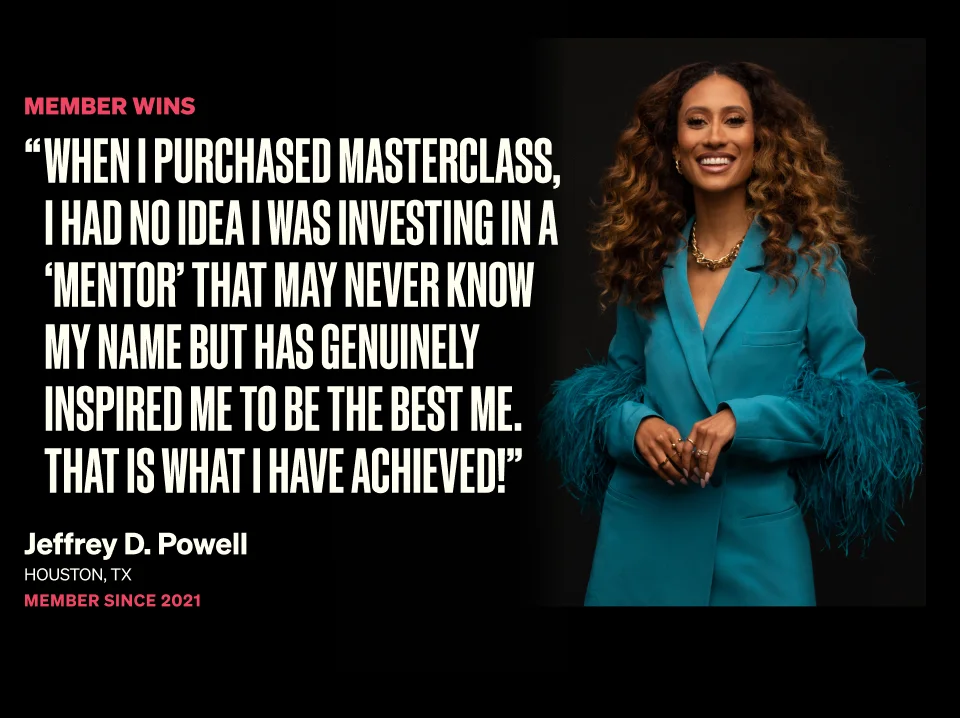 Member Wins - When i purchased masterclass, i had no idea i was investing in a 'mentor' that may never know my name but has genuinely inspired me to be the best me. That is what i have achieved! Jeffrey D. Powell Houston, TX Member Since 2021