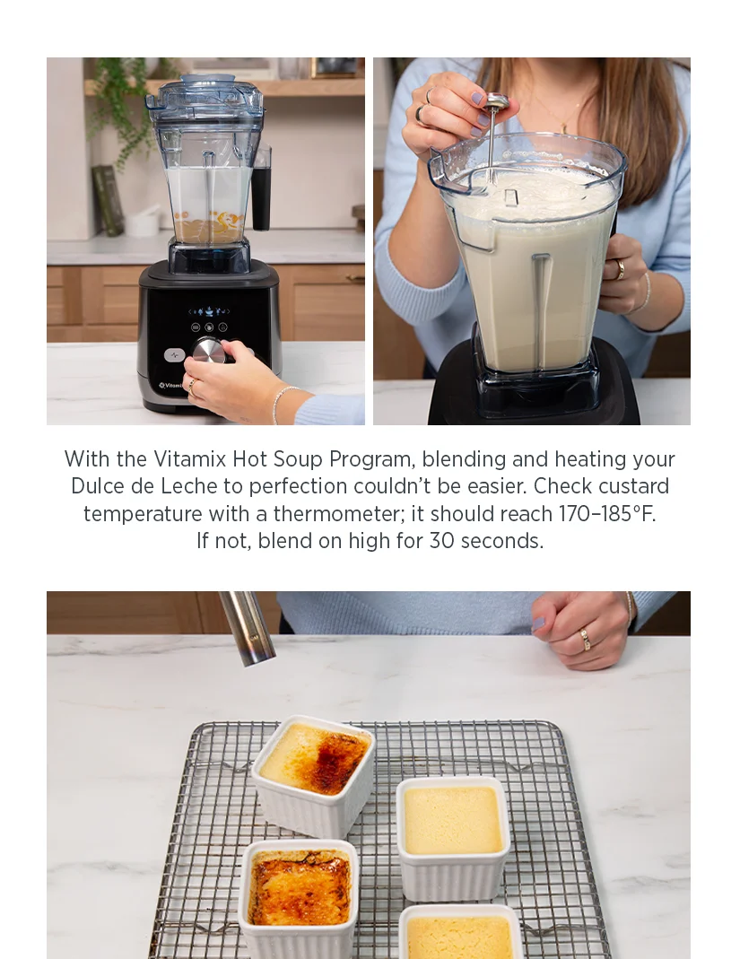 With the Vitamix Hot Soup Program, blending and heating your Dulce de Leche to perfection couldn't be easier. Check custard temperature with a thermometer; it should reach 170-185F. If not, blend on high for 30 seconds.