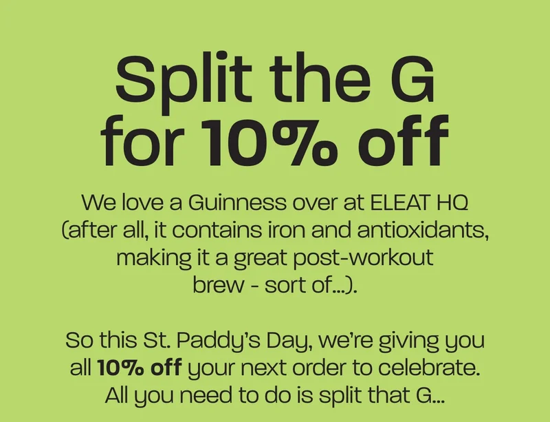 We love a Guinness over at ELEAT HQ (after all, it contains iron and antioxidants, making it a great post-workout brew - sort of…).  So this St. Paddy’s Day, we’re giving you all 10% off your next order to celebrate. All you need to do is split that G…