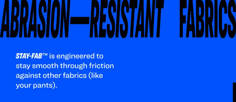 Stay-Fab™ is&nbsp;engineered to stay smooth through friction against other fabrics (like your pants).