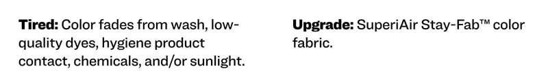 Tired: Color fades from wash, low-quality dyes, hygiene product contact, chemicals, and/or sunlight. Upgrade: SuperiAir Stay-Fab™ color fabric.