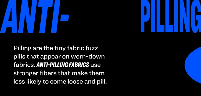 Pilling are the tiny fabric fuzz pills that appear on worn-down fabrics. Anti-pilling fabrics use stronger fibers that make them less likely to come loose and pill.