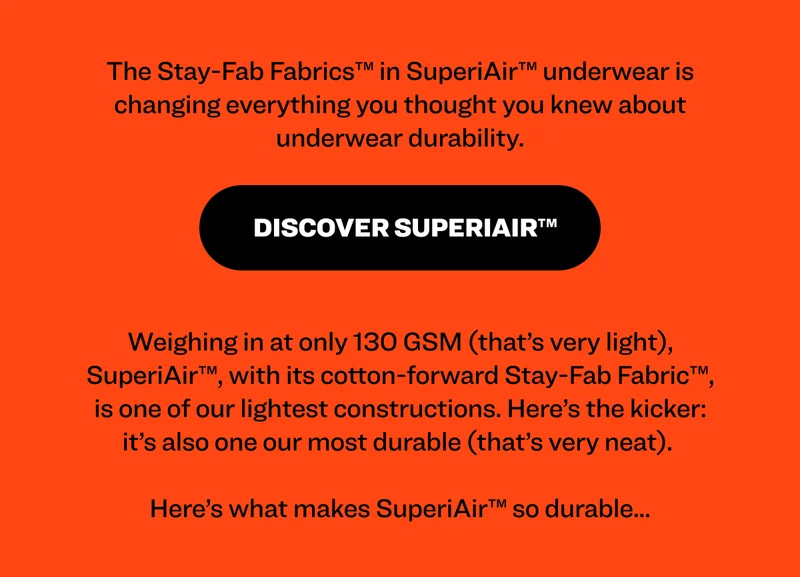 The Stay-Fab Fabrics™ in SuperiAir™ underwear is changing everything you thought you knew about underwear durability. Discover SuperiAir™ Weighing in at only 130 GSM (that’s very light), SuperiAir™, with its cotton-forward Stay-Fab Fabric™, is one of our lightest constructions. Here’s the kicker: it’s also one our most durable (that’s very neat).   Here’s what makes SuperiAir™ so durable...