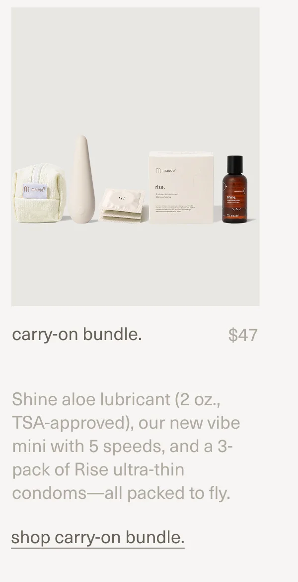 carry-on bundle. | $47 | Shine aloe lubricant (2 oz., TSA-approved), our new vibe mini with 5 speeds, and a 3-pack of Rise ultra-thin condoms—all packed to fly. | shop carry-on bundle.